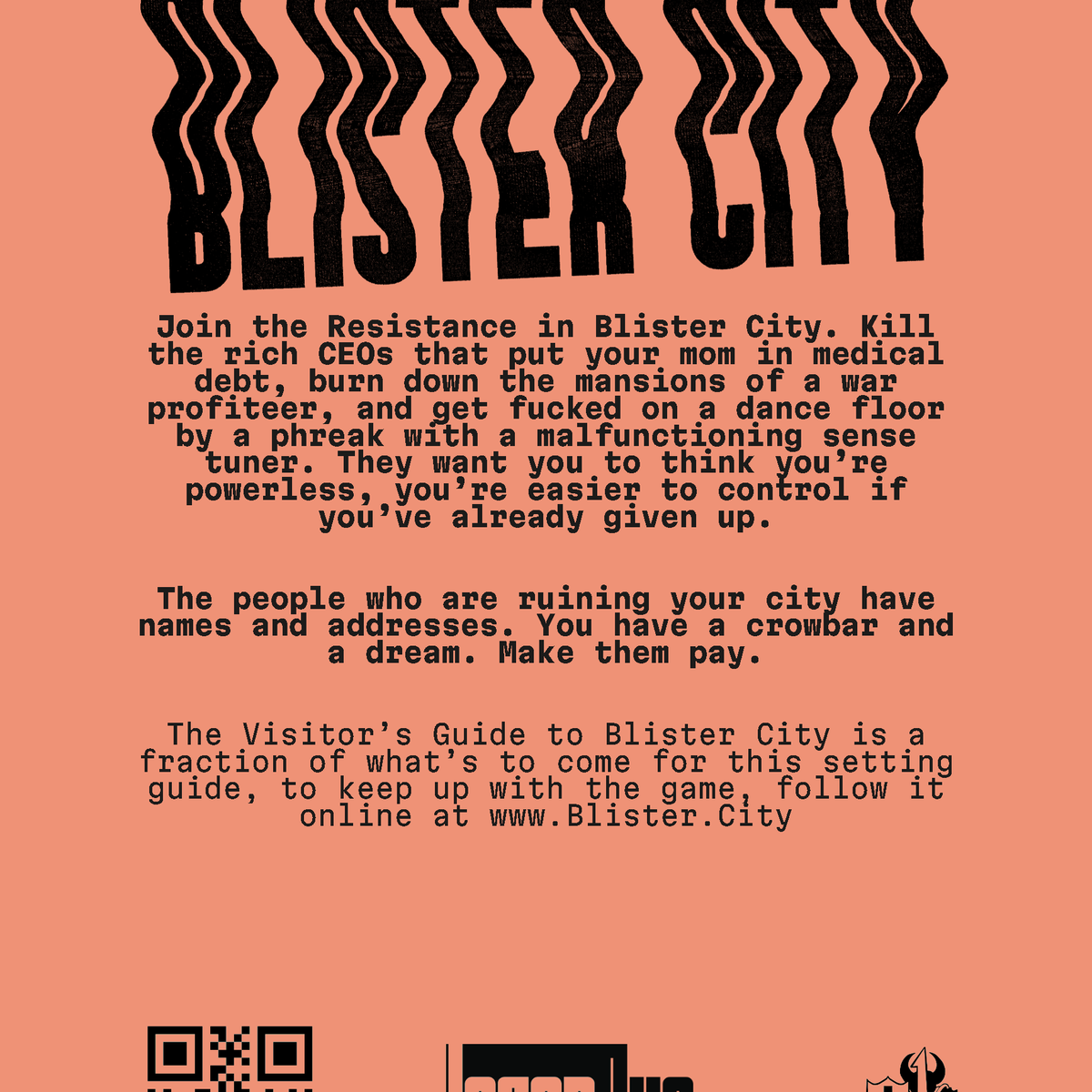 Back cover of Blister City: Join the Resistance in Blister City. Kill the rich CEOs that put your mom in medical debt, burn down the mansions of a war profiteer, and get fucked on a dance floor by a phreak with a malfunctioning sense tuner. They want you to think you're powerless, you're easier to control if you've already given up. The people who are ruining your city have names and addresses. You have a crowbar and a dream. Make them pay.